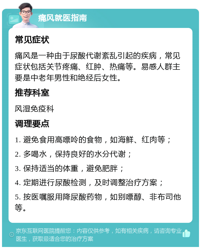 痛风就医指南 常见症状 痛风是一种由于尿酸代谢紊乱引起的疾病，常见症状包括关节疼痛、红肿、热痛等。易感人群主要是中老年男性和绝经后女性。 推荐科室 风湿免疫科 调理要点 1. 避免食用高嘌呤的食物，如海鲜、红肉等； 2. 多喝水，保持良好的水分代谢； 3. 保持适当的体重，避免肥胖； 4. 定期进行尿酸检测，及时调整治疗方案； 5. 按医嘱服用降尿酸药物，如别嘌醇、非布司他等。