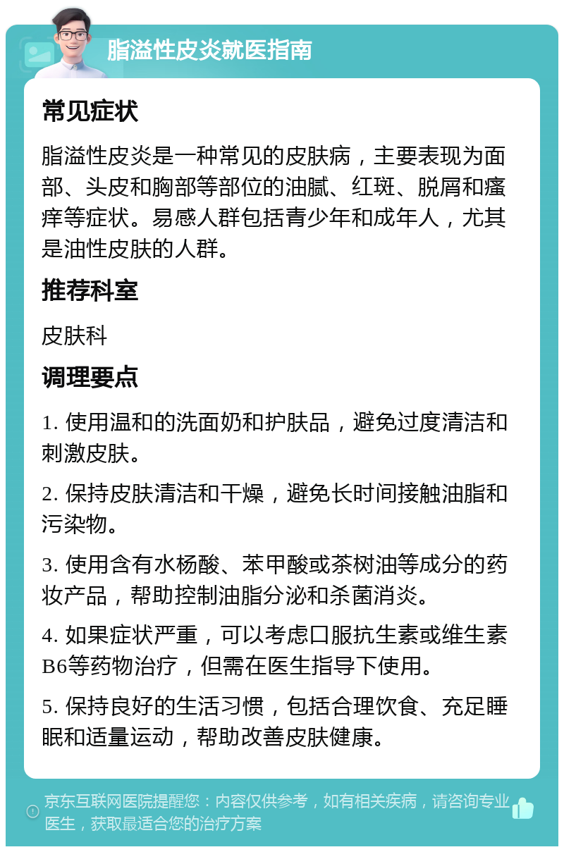 脂溢性皮炎就医指南 常见症状 脂溢性皮炎是一种常见的皮肤病，主要表现为面部、头皮和胸部等部位的油腻、红斑、脱屑和瘙痒等症状。易感人群包括青少年和成年人，尤其是油性皮肤的人群。 推荐科室 皮肤科 调理要点 1. 使用温和的洗面奶和护肤品，避免过度清洁和刺激皮肤。 2. 保持皮肤清洁和干燥，避免长时间接触油脂和污染物。 3. 使用含有水杨酸、苯甲酸或茶树油等成分的药妆产品，帮助控制油脂分泌和杀菌消炎。 4. 如果症状严重，可以考虑口服抗生素或维生素B6等药物治疗，但需在医生指导下使用。 5. 保持良好的生活习惯，包括合理饮食、充足睡眠和适量运动，帮助改善皮肤健康。