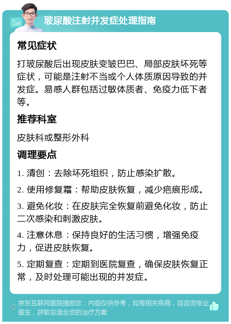 玻尿酸注射并发症处理指南 常见症状 打玻尿酸后出现皮肤变皱巴巴、局部皮肤坏死等症状，可能是注射不当或个人体质原因导致的并发症。易感人群包括过敏体质者、免疫力低下者等。 推荐科室 皮肤科或整形外科 调理要点 1. 清创：去除坏死组织，防止感染扩散。 2. 使用修复霜：帮助皮肤恢复，减少疤痕形成。 3. 避免化妆：在皮肤完全恢复前避免化妆，防止二次感染和刺激皮肤。 4. 注意休息：保持良好的生活习惯，增强免疫力，促进皮肤恢复。 5. 定期复查：定期到医院复查，确保皮肤恢复正常，及时处理可能出现的并发症。