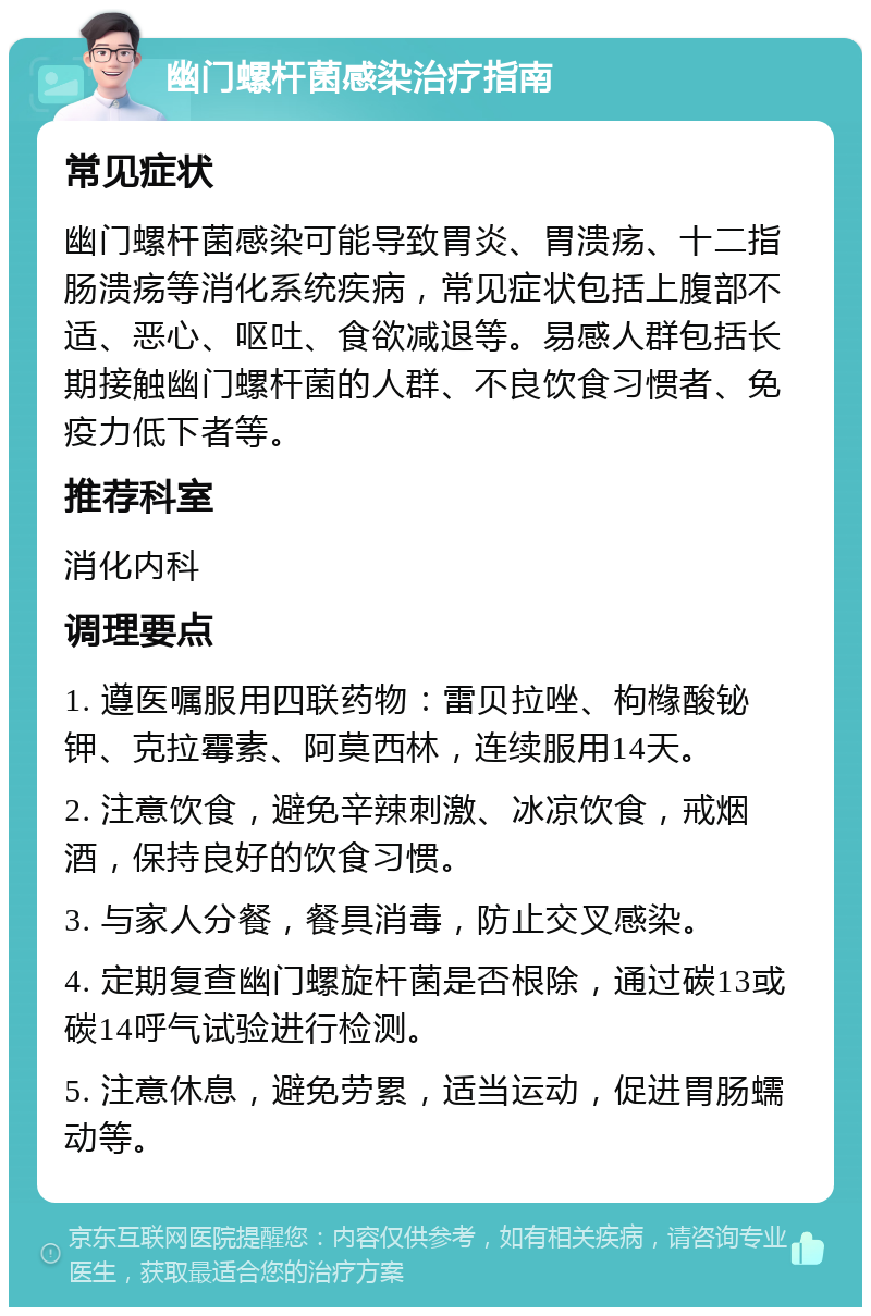 幽门螺杆菌感染治疗指南 常见症状 幽门螺杆菌感染可能导致胃炎、胃溃疡、十二指肠溃疡等消化系统疾病，常见症状包括上腹部不适、恶心、呕吐、食欲减退等。易感人群包括长期接触幽门螺杆菌的人群、不良饮食习惯者、免疫力低下者等。 推荐科室 消化内科 调理要点 1. 遵医嘱服用四联药物：雷贝拉唑、枸橼酸铋钾、克拉霉素、阿莫西林，连续服用14天。 2. 注意饮食，避免辛辣刺激、冰凉饮食，戒烟酒，保持良好的饮食习惯。 3. 与家人分餐，餐具消毒，防止交叉感染。 4. 定期复查幽门螺旋杆菌是否根除，通过碳13或碳14呼气试验进行检测。 5. 注意休息，避免劳累，适当运动，促进胃肠蠕动等。