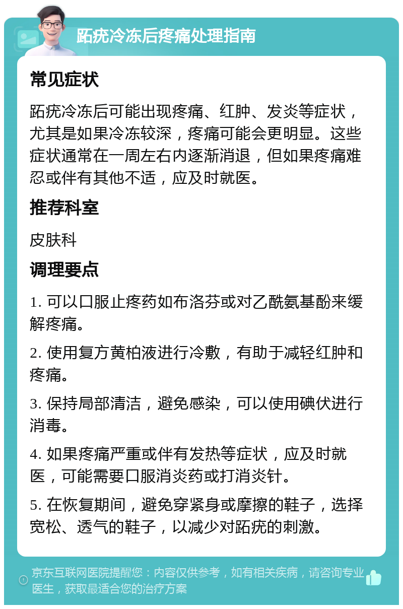 跖疣冷冻后疼痛处理指南 常见症状 跖疣冷冻后可能出现疼痛、红肿、发炎等症状，尤其是如果冷冻较深，疼痛可能会更明显。这些症状通常在一周左右内逐渐消退，但如果疼痛难忍或伴有其他不适，应及时就医。 推荐科室 皮肤科 调理要点 1. 可以口服止疼药如布洛芬或对乙酰氨基酚来缓解疼痛。 2. 使用复方黄柏液进行冷敷，有助于减轻红肿和疼痛。 3. 保持局部清洁，避免感染，可以使用碘伏进行消毒。 4. 如果疼痛严重或伴有发热等症状，应及时就医，可能需要口服消炎药或打消炎针。 5. 在恢复期间，避免穿紧身或摩擦的鞋子，选择宽松、透气的鞋子，以减少对跖疣的刺激。