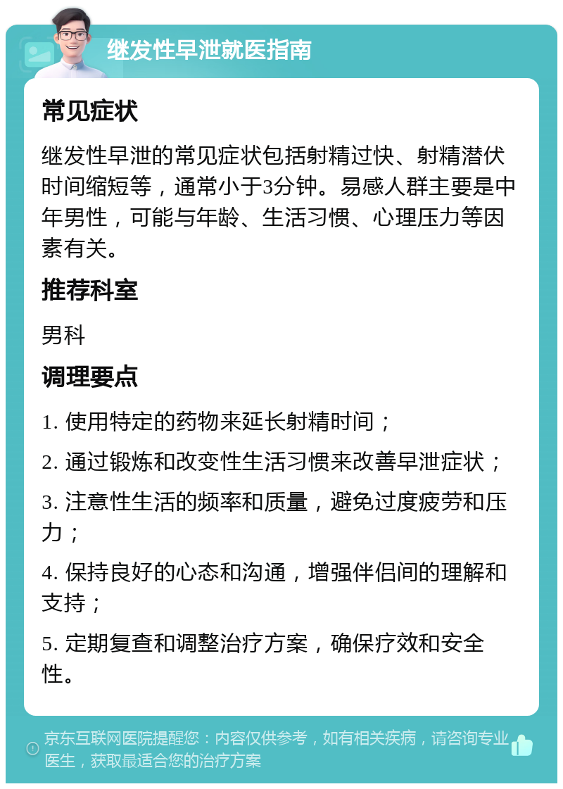 继发性早泄就医指南 常见症状 继发性早泄的常见症状包括射精过快、射精潜伏时间缩短等，通常小于3分钟。易感人群主要是中年男性，可能与年龄、生活习惯、心理压力等因素有关。 推荐科室 男科 调理要点 1. 使用特定的药物来延长射精时间； 2. 通过锻炼和改变性生活习惯来改善早泄症状； 3. 注意性生活的频率和质量，避免过度疲劳和压力； 4. 保持良好的心态和沟通，增强伴侣间的理解和支持； 5. 定期复查和调整治疗方案，确保疗效和安全性。