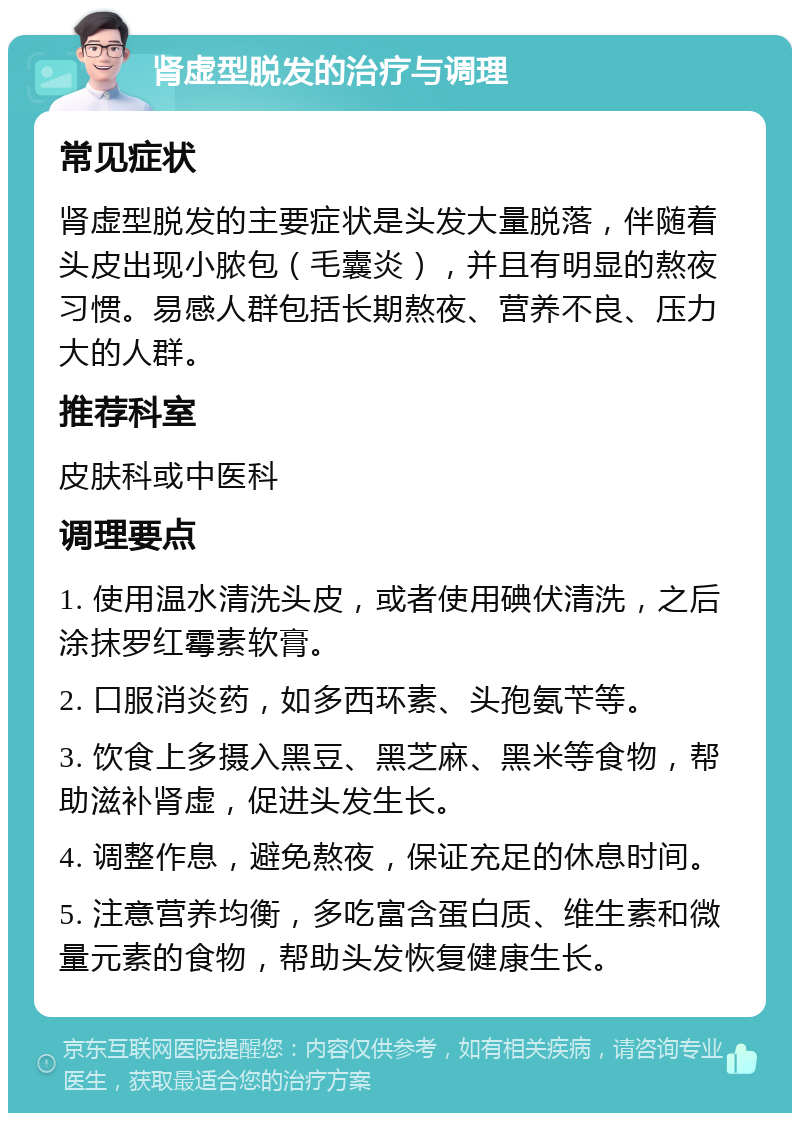 肾虚型脱发的治疗与调理 常见症状 肾虚型脱发的主要症状是头发大量脱落，伴随着头皮出现小脓包（毛囊炎），并且有明显的熬夜习惯。易感人群包括长期熬夜、营养不良、压力大的人群。 推荐科室 皮肤科或中医科 调理要点 1. 使用温水清洗头皮，或者使用碘伏清洗，之后涂抹罗红霉素软膏。 2. 口服消炎药，如多西环素、头孢氨苄等。 3. 饮食上多摄入黑豆、黑芝麻、黑米等食物，帮助滋补肾虚，促进头发生长。 4. 调整作息，避免熬夜，保证充足的休息时间。 5. 注意营养均衡，多吃富含蛋白质、维生素和微量元素的食物，帮助头发恢复健康生长。