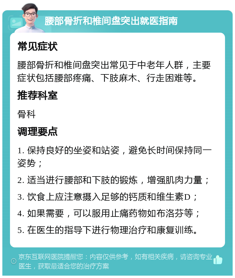 腰部骨折和椎间盘突出就医指南 常见症状 腰部骨折和椎间盘突出常见于中老年人群，主要症状包括腰部疼痛、下肢麻木、行走困难等。 推荐科室 骨科 调理要点 1. 保持良好的坐姿和站姿，避免长时间保持同一姿势； 2. 适当进行腰部和下肢的锻炼，增强肌肉力量； 3. 饮食上应注意摄入足够的钙质和维生素D； 4. 如果需要，可以服用止痛药物如布洛芬等； 5. 在医生的指导下进行物理治疗和康复训练。