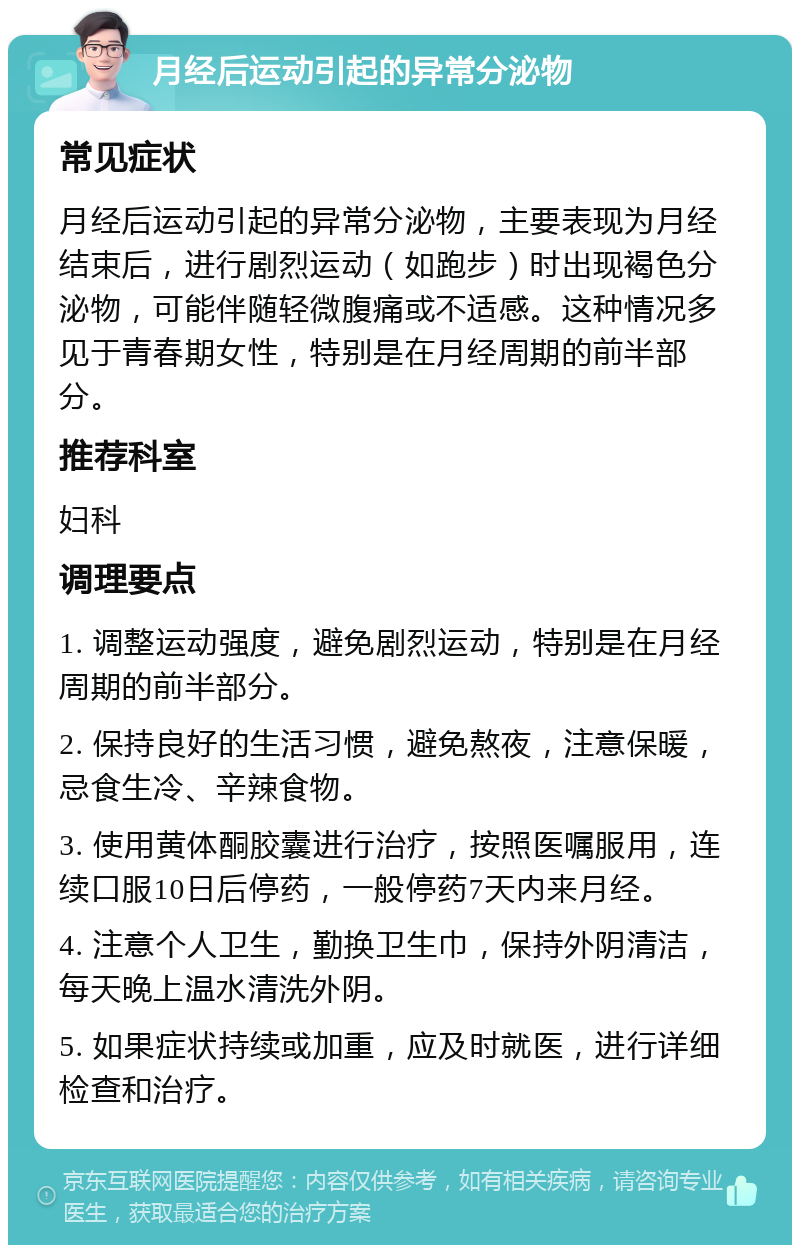 月经后运动引起的异常分泌物 常见症状 月经后运动引起的异常分泌物，主要表现为月经结束后，进行剧烈运动（如跑步）时出现褐色分泌物，可能伴随轻微腹痛或不适感。这种情况多见于青春期女性，特别是在月经周期的前半部分。 推荐科室 妇科 调理要点 1. 调整运动强度，避免剧烈运动，特别是在月经周期的前半部分。 2. 保持良好的生活习惯，避免熬夜，注意保暖，忌食生冷、辛辣食物。 3. 使用黄体酮胶囊进行治疗，按照医嘱服用，连续口服10日后停药，一般停药7天内来月经。 4. 注意个人卫生，勤换卫生巾，保持外阴清洁，每天晚上温水清洗外阴。 5. 如果症状持续或加重，应及时就医，进行详细检查和治疗。