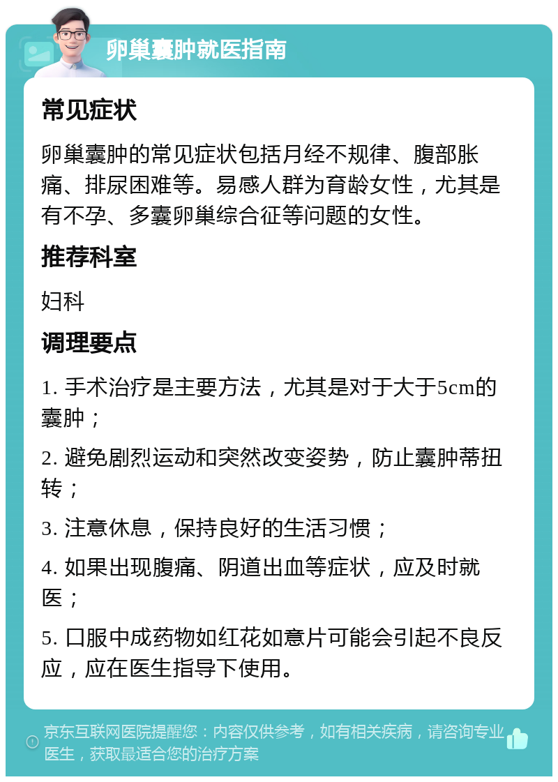 卵巢囊肿就医指南 常见症状 卵巢囊肿的常见症状包括月经不规律、腹部胀痛、排尿困难等。易感人群为育龄女性，尤其是有不孕、多囊卵巢综合征等问题的女性。 推荐科室 妇科 调理要点 1. 手术治疗是主要方法，尤其是对于大于5cm的囊肿； 2. 避免剧烈运动和突然改变姿势，防止囊肿蒂扭转； 3. 注意休息，保持良好的生活习惯； 4. 如果出现腹痛、阴道出血等症状，应及时就医； 5. 口服中成药物如红花如意片可能会引起不良反应，应在医生指导下使用。