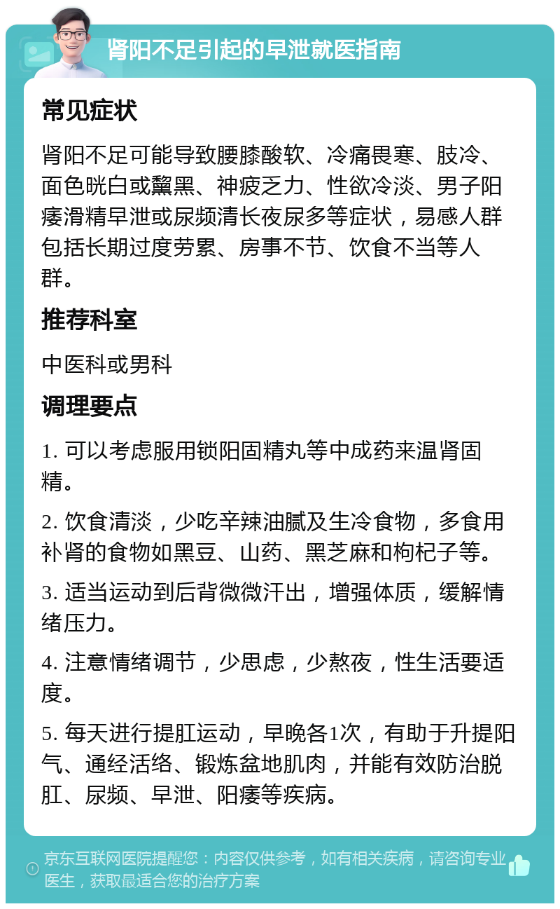 肾阳不足引起的早泄就医指南 常见症状 肾阳不足可能导致腰膝酸软、冷痛畏寒、肢冷、面色晄白或黧黑、神疲乏力、性欲冷淡、男子阳痿滑精早泄或尿频清长夜尿多等症状，易感人群包括长期过度劳累、房事不节、饮食不当等人群。 推荐科室 中医科或男科 调理要点 1. 可以考虑服用锁阳固精丸等中成药来温肾固精。 2. 饮食清淡，少吃辛辣油腻及生冷食物，多食用补肾的食物如黑豆、山药、黑芝麻和枸杞子等。 3. 适当运动到后背微微汗出，增强体质，缓解情绪压力。 4. 注意情绪调节，少思虑，少熬夜，性生活要适度。 5. 每天进行提肛运动，早晚各1次，有助于升提阳气、通经活络、锻炼盆地肌肉，并能有效防治脱肛、尿频、早泄、阳痿等疾病。