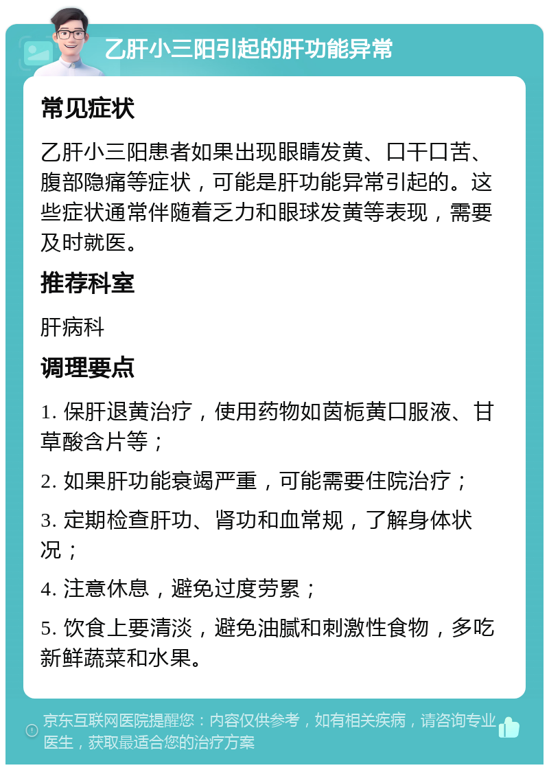 乙肝小三阳引起的肝功能异常 常见症状 乙肝小三阳患者如果出现眼睛发黄、口干口苦、腹部隐痛等症状，可能是肝功能异常引起的。这些症状通常伴随着乏力和眼球发黄等表现，需要及时就医。 推荐科室 肝病科 调理要点 1. 保肝退黄治疗，使用药物如茵栀黄口服液、甘草酸含片等； 2. 如果肝功能衰竭严重，可能需要住院治疗； 3. 定期检查肝功、肾功和血常规，了解身体状况； 4. 注意休息，避免过度劳累； 5. 饮食上要清淡，避免油腻和刺激性食物，多吃新鲜蔬菜和水果。