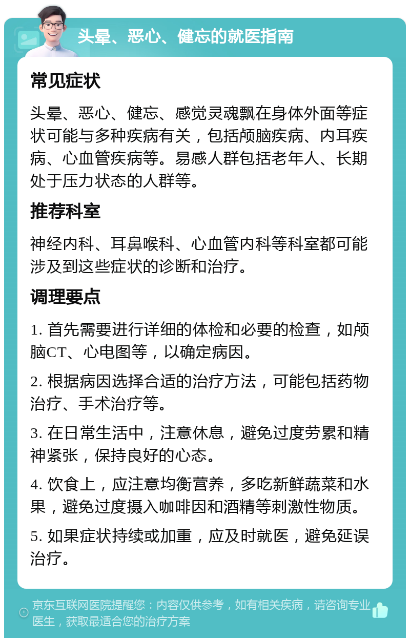 头晕、恶心、健忘的就医指南 常见症状 头晕、恶心、健忘、感觉灵魂飘在身体外面等症状可能与多种疾病有关，包括颅脑疾病、内耳疾病、心血管疾病等。易感人群包括老年人、长期处于压力状态的人群等。 推荐科室 神经内科、耳鼻喉科、心血管内科等科室都可能涉及到这些症状的诊断和治疗。 调理要点 1. 首先需要进行详细的体检和必要的检查，如颅脑CT、心电图等，以确定病因。 2. 根据病因选择合适的治疗方法，可能包括药物治疗、手术治疗等。 3. 在日常生活中，注意休息，避免过度劳累和精神紧张，保持良好的心态。 4. 饮食上，应注意均衡营养，多吃新鲜蔬菜和水果，避免过度摄入咖啡因和酒精等刺激性物质。 5. 如果症状持续或加重，应及时就医，避免延误治疗。