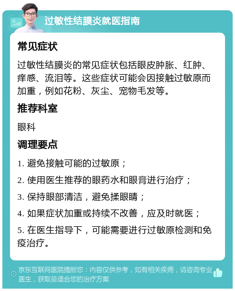 过敏性结膜炎就医指南 常见症状 过敏性结膜炎的常见症状包括眼皮肿胀、红肿、痒感、流泪等。这些症状可能会因接触过敏原而加重，例如花粉、灰尘、宠物毛发等。 推荐科室 眼科 调理要点 1. 避免接触可能的过敏原； 2. 使用医生推荐的眼药水和眼膏进行治疗； 3. 保持眼部清洁，避免揉眼睛； 4. 如果症状加重或持续不改善，应及时就医； 5. 在医生指导下，可能需要进行过敏原检测和免疫治疗。