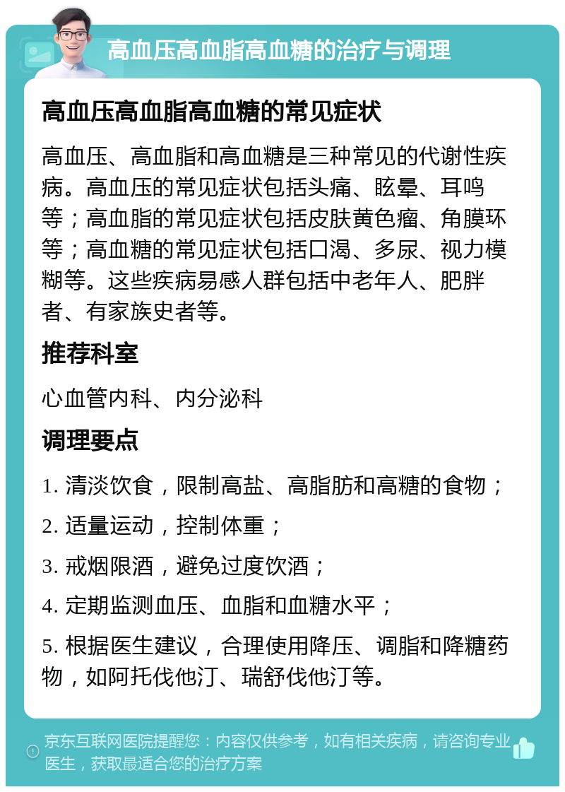 高血压高血脂高血糖的治疗与调理 高血压高血脂高血糖的常见症状 高血压、高血脂和高血糖是三种常见的代谢性疾病。高血压的常见症状包括头痛、眩晕、耳鸣等；高血脂的常见症状包括皮肤黄色瘤、角膜环等；高血糖的常见症状包括口渴、多尿、视力模糊等。这些疾病易感人群包括中老年人、肥胖者、有家族史者等。 推荐科室 心血管内科、内分泌科 调理要点 1. 清淡饮食，限制高盐、高脂肪和高糖的食物； 2. 适量运动，控制体重； 3. 戒烟限酒，避免过度饮酒； 4. 定期监测血压、血脂和血糖水平； 5. 根据医生建议，合理使用降压、调脂和降糖药物，如阿托伐他汀、瑞舒伐他汀等。