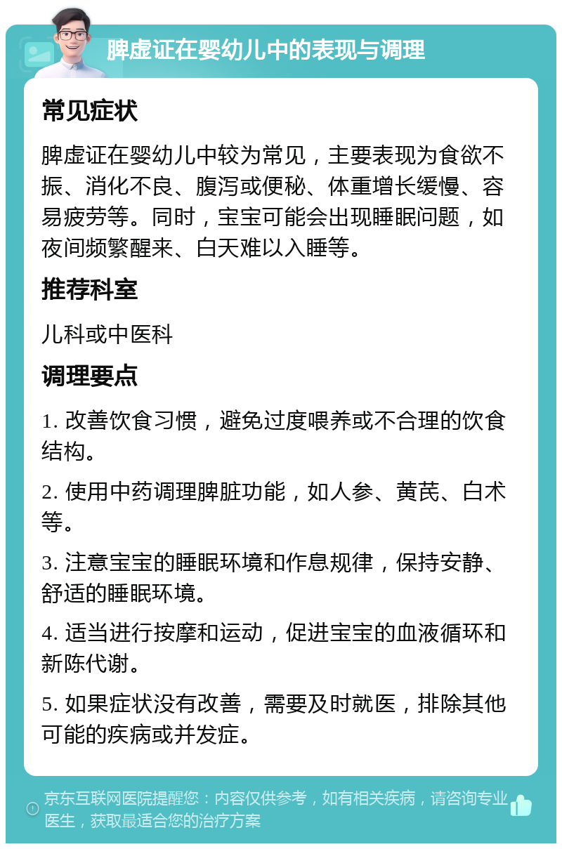 脾虚证在婴幼儿中的表现与调理 常见症状 脾虚证在婴幼儿中较为常见，主要表现为食欲不振、消化不良、腹泻或便秘、体重增长缓慢、容易疲劳等。同时，宝宝可能会出现睡眠问题，如夜间频繁醒来、白天难以入睡等。 推荐科室 儿科或中医科 调理要点 1. 改善饮食习惯，避免过度喂养或不合理的饮食结构。 2. 使用中药调理脾脏功能，如人参、黄芪、白术等。 3. 注意宝宝的睡眠环境和作息规律，保持安静、舒适的睡眠环境。 4. 适当进行按摩和运动，促进宝宝的血液循环和新陈代谢。 5. 如果症状没有改善，需要及时就医，排除其他可能的疾病或并发症。