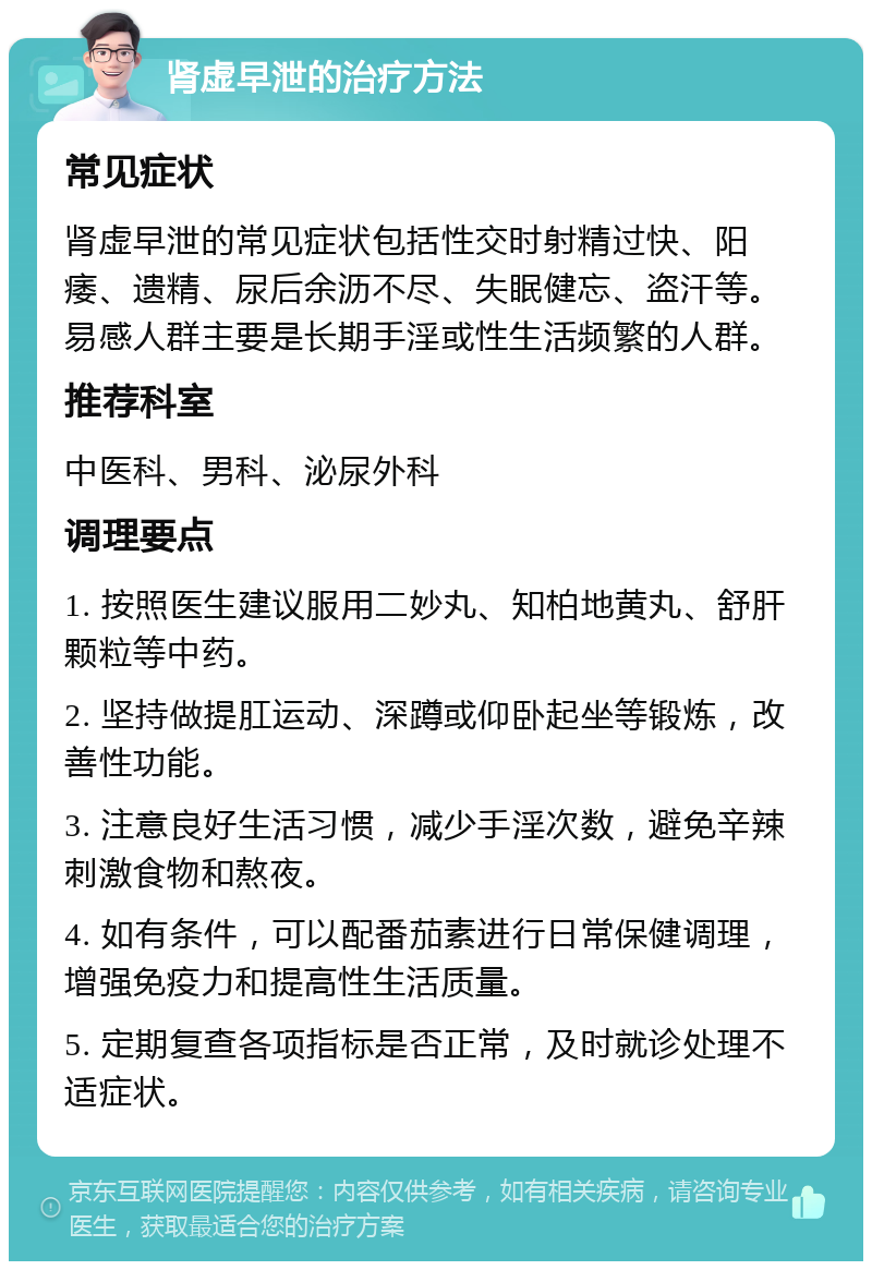 肾虚早泄的治疗方法 常见症状 肾虚早泄的常见症状包括性交时射精过快、阳痿、遗精、尿后余沥不尽、失眠健忘、盗汗等。易感人群主要是长期手淫或性生活频繁的人群。 推荐科室 中医科、男科、泌尿外科 调理要点 1. 按照医生建议服用二妙丸、知柏地黄丸、舒肝颗粒等中药。 2. 坚持做提肛运动、深蹲或仰卧起坐等锻炼，改善性功能。 3. 注意良好生活习惯，减少手淫次数，避免辛辣刺激食物和熬夜。 4. 如有条件，可以配番茄素进行日常保健调理，增强免疫力和提高性生活质量。 5. 定期复查各项指标是否正常，及时就诊处理不适症状。