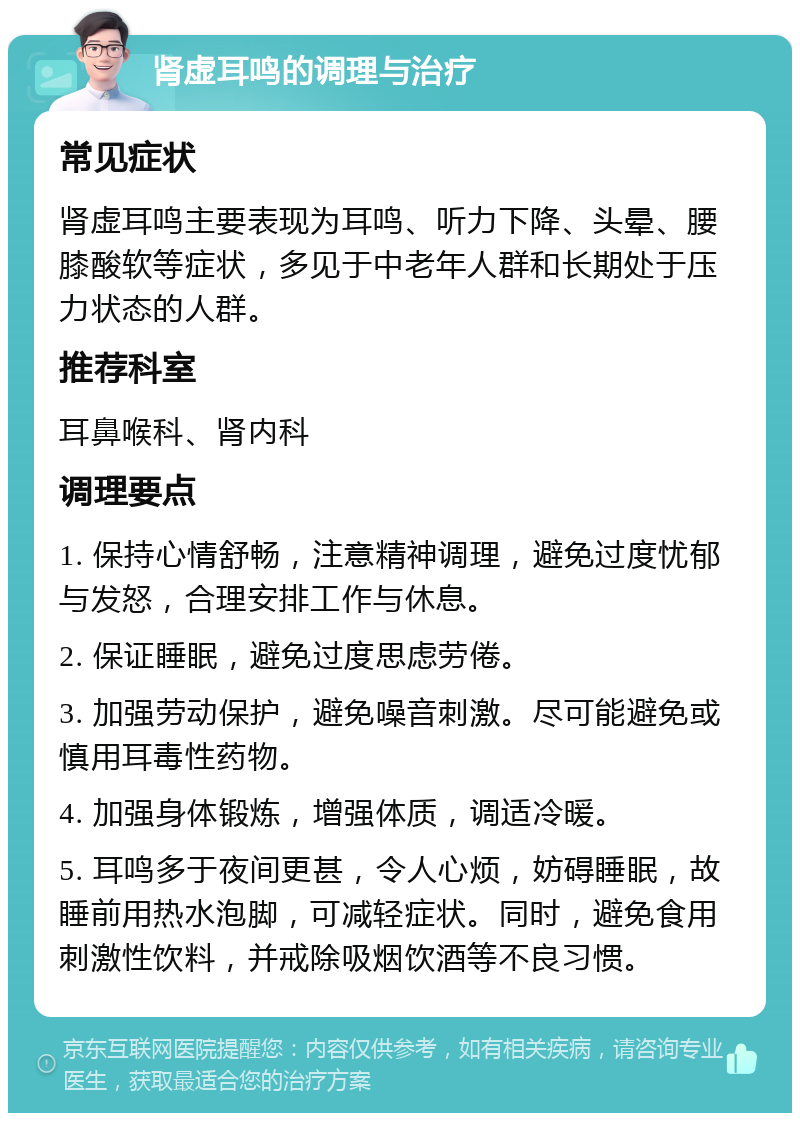 肾虚耳鸣的调理与治疗 常见症状 肾虚耳鸣主要表现为耳鸣、听力下降、头晕、腰膝酸软等症状，多见于中老年人群和长期处于压力状态的人群。 推荐科室 耳鼻喉科、肾内科 调理要点 1. 保持心情舒畅，注意精神调理，避免过度忧郁与发怒，合理安排工作与休息。 2. 保证睡眠，避免过度思虑劳倦。 3. 加强劳动保护，避免噪音刺激。尽可能避免或慎用耳毒性药物。 4. 加强身体锻炼，增强体质，调适冷暖。 5. 耳鸣多于夜间更甚，令人心烦，妨碍睡眠，故睡前用热水泡脚，可减轻症状。同时，避免食用刺激性饮料，并戒除吸烟饮酒等不良习惯。