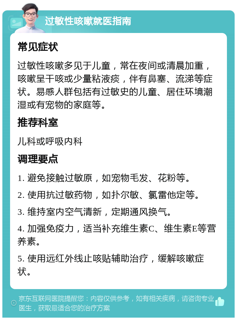 过敏性咳嗽就医指南 常见症状 过敏性咳嗽多见于儿童，常在夜间或清晨加重，咳嗽呈干咳或少量粘液痰，伴有鼻塞、流涕等症状。易感人群包括有过敏史的儿童、居住环境潮湿或有宠物的家庭等。 推荐科室 儿科或呼吸内科 调理要点 1. 避免接触过敏原，如宠物毛发、花粉等。 2. 使用抗过敏药物，如扑尔敏、氯雷他定等。 3. 维持室内空气清新，定期通风换气。 4. 加强免疫力，适当补充维生素C、维生素E等营养素。 5. 使用远红外线止咳贴辅助治疗，缓解咳嗽症状。