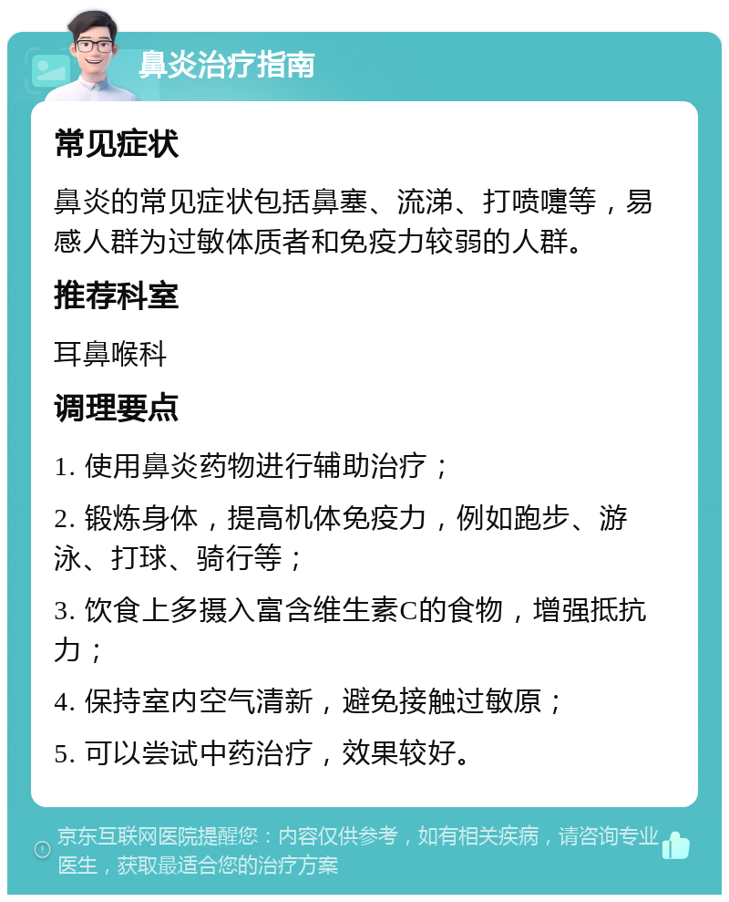 鼻炎治疗指南 常见症状 鼻炎的常见症状包括鼻塞、流涕、打喷嚏等，易感人群为过敏体质者和免疫力较弱的人群。 推荐科室 耳鼻喉科 调理要点 1. 使用鼻炎药物进行辅助治疗； 2. 锻炼身体，提高机体免疫力，例如跑步、游泳、打球、骑行等； 3. 饮食上多摄入富含维生素C的食物，增强抵抗力； 4. 保持室内空气清新，避免接触过敏原； 5. 可以尝试中药治疗，效果较好。