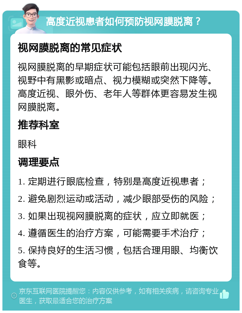 高度近视患者如何预防视网膜脱离？ 视网膜脱离的常见症状 视网膜脱离的早期症状可能包括眼前出现闪光、视野中有黑影或暗点、视力模糊或突然下降等。高度近视、眼外伤、老年人等群体更容易发生视网膜脱离。 推荐科室 眼科 调理要点 1. 定期进行眼底检查，特别是高度近视患者； 2. 避免剧烈运动或活动，减少眼部受伤的风险； 3. 如果出现视网膜脱离的症状，应立即就医； 4. 遵循医生的治疗方案，可能需要手术治疗； 5. 保持良好的生活习惯，包括合理用眼、均衡饮食等。