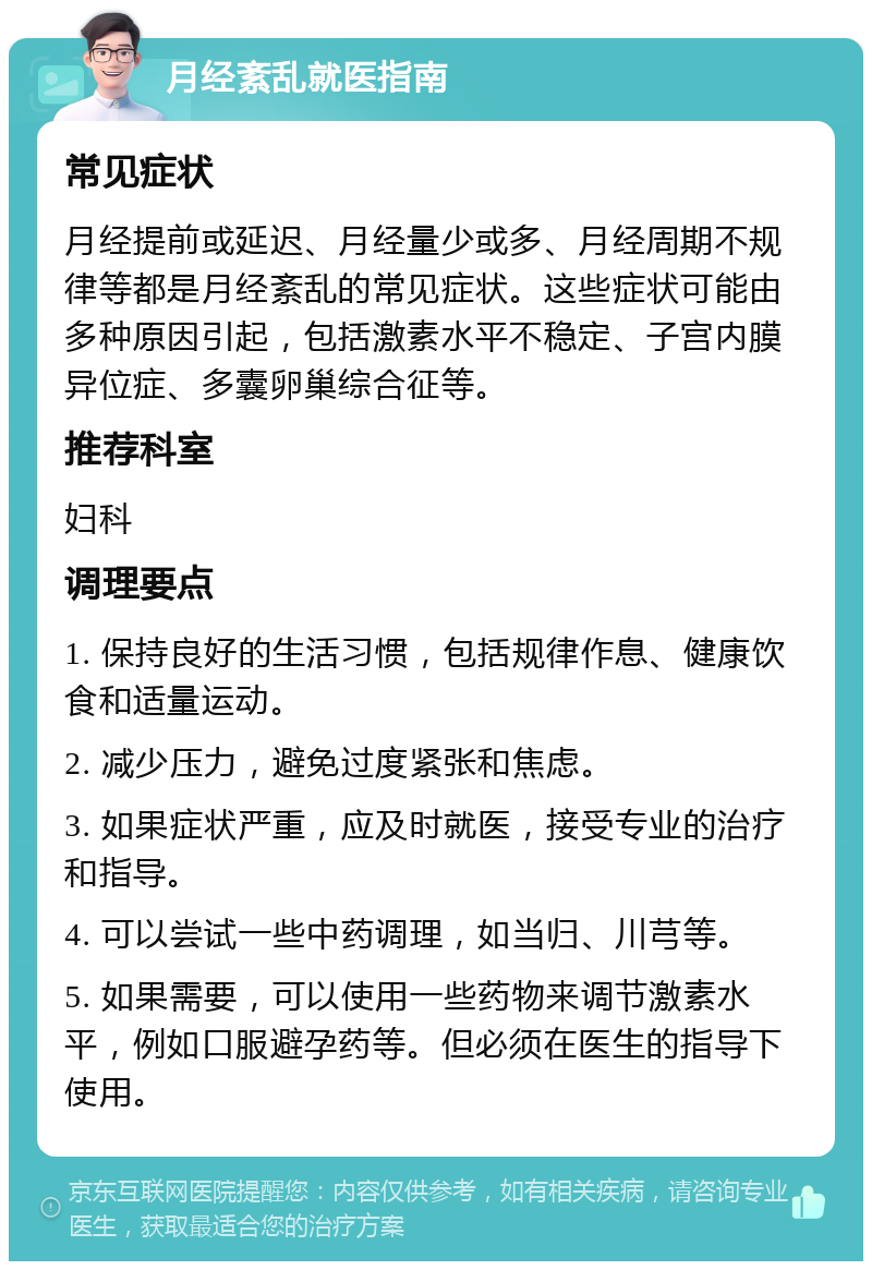 月经紊乱就医指南 常见症状 月经提前或延迟、月经量少或多、月经周期不规律等都是月经紊乱的常见症状。这些症状可能由多种原因引起，包括激素水平不稳定、子宫内膜异位症、多囊卵巢综合征等。 推荐科室 妇科 调理要点 1. 保持良好的生活习惯，包括规律作息、健康饮食和适量运动。 2. 减少压力，避免过度紧张和焦虑。 3. 如果症状严重，应及时就医，接受专业的治疗和指导。 4. 可以尝试一些中药调理，如当归、川芎等。 5. 如果需要，可以使用一些药物来调节激素水平，例如口服避孕药等。但必须在医生的指导下使用。