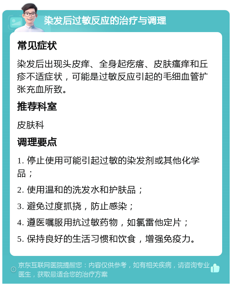 染发后过敏反应的治疗与调理 常见症状 染发后出现头皮痒、全身起疙瘩、皮肤瘙痒和丘疹不适症状，可能是过敏反应引起的毛细血管扩张充血所致。 推荐科室 皮肤科 调理要点 1. 停止使用可能引起过敏的染发剂或其他化学品； 2. 使用温和的洗发水和护肤品； 3. 避免过度抓挠，防止感染； 4. 遵医嘱服用抗过敏药物，如氯雷他定片； 5. 保持良好的生活习惯和饮食，增强免疫力。