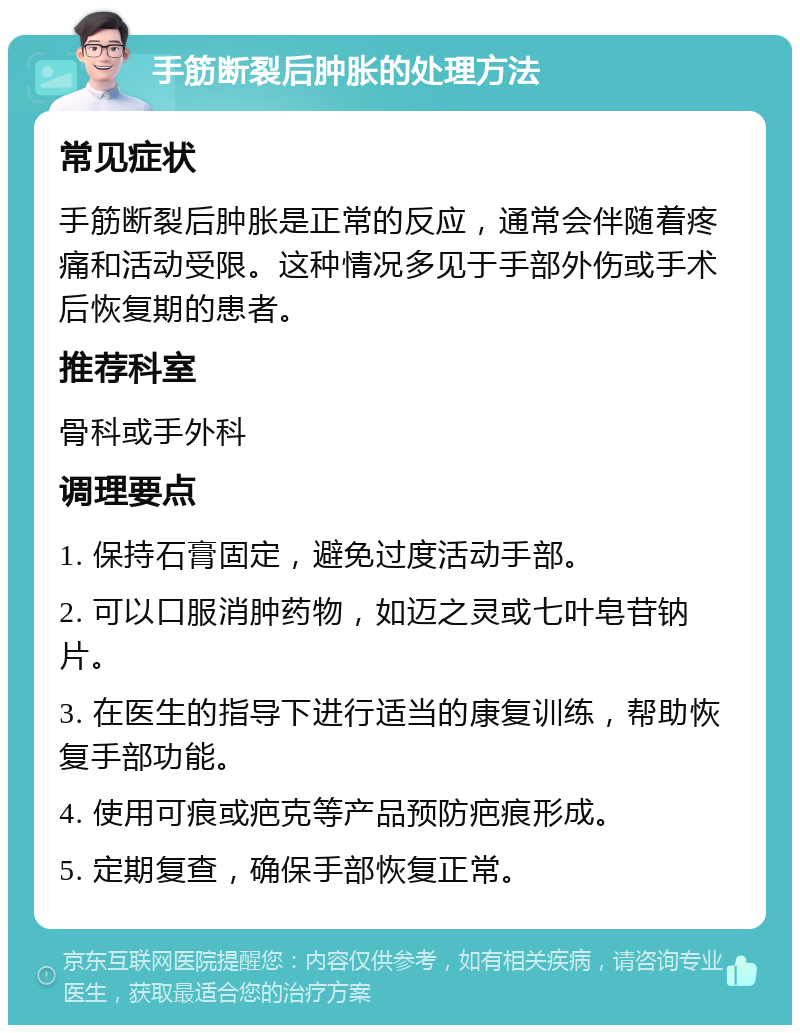 手筋断裂后肿胀的处理方法 常见症状 手筋断裂后肿胀是正常的反应，通常会伴随着疼痛和活动受限。这种情况多见于手部外伤或手术后恢复期的患者。 推荐科室 骨科或手外科 调理要点 1. 保持石膏固定，避免过度活动手部。 2. 可以口服消肿药物，如迈之灵或七叶皂苷钠片。 3. 在医生的指导下进行适当的康复训练，帮助恢复手部功能。 4. 使用可痕或疤克等产品预防疤痕形成。 5. 定期复查，确保手部恢复正常。