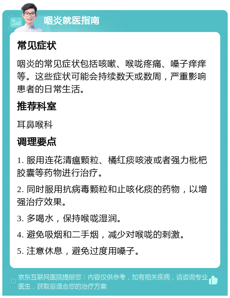 咽炎就医指南 常见症状 咽炎的常见症状包括咳嗽、喉咙疼痛、嗓子痒痒等。这些症状可能会持续数天或数周，严重影响患者的日常生活。 推荐科室 耳鼻喉科 调理要点 1. 服用连花清瘟颗粒、橘红痰咳液或者强力枇杷胶囊等药物进行治疗。 2. 同时服用抗病毒颗粒和止咳化痰的药物，以增强治疗效果。 3. 多喝水，保持喉咙湿润。 4. 避免吸烟和二手烟，减少对喉咙的刺激。 5. 注意休息，避免过度用嗓子。