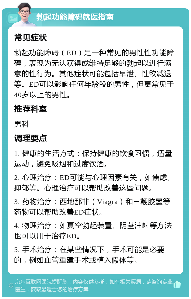 勃起功能障碍就医指南 常见症状 勃起功能障碍（ED）是一种常见的男性性功能障碍，表现为无法获得或维持足够的勃起以进行满意的性行为。其他症状可能包括早泄、性欲减退等。ED可以影响任何年龄段的男性，但更常见于40岁以上的男性。 推荐科室 男科 调理要点 1. 健康的生活方式：保持健康的饮食习惯，适量运动，避免吸烟和过度饮酒。 2. 心理治疗：ED可能与心理因素有关，如焦虑、抑郁等。心理治疗可以帮助改善这些问题。 3. 药物治疗：西地那非（Viagra）和三鞭胶囊等药物可以帮助改善ED症状。 4. 物理治疗：如真空勃起装置、阴茎注射等方法也可以用于治疗ED。 5. 手术治疗：在某些情况下，手术可能是必要的，例如血管重建手术或植入假体等。