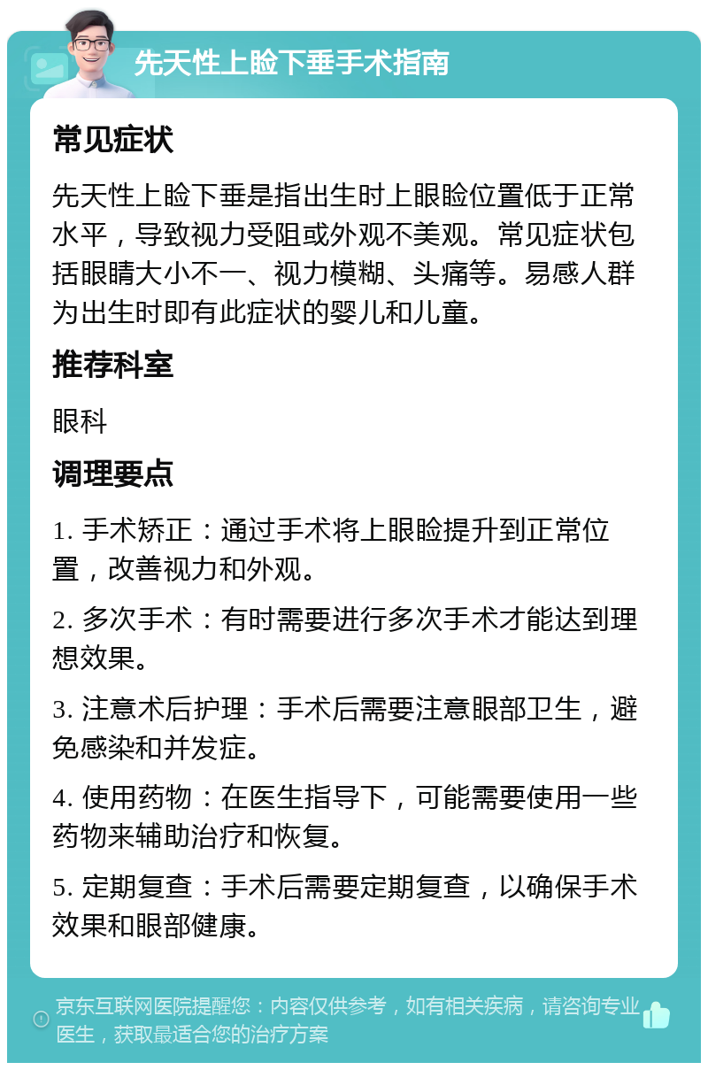 先天性上睑下垂手术指南 常见症状 先天性上睑下垂是指出生时上眼睑位置低于正常水平，导致视力受阻或外观不美观。常见症状包括眼睛大小不一、视力模糊、头痛等。易感人群为出生时即有此症状的婴儿和儿童。 推荐科室 眼科 调理要点 1. 手术矫正：通过手术将上眼睑提升到正常位置，改善视力和外观。 2. 多次手术：有时需要进行多次手术才能达到理想效果。 3. 注意术后护理：手术后需要注意眼部卫生，避免感染和并发症。 4. 使用药物：在医生指导下，可能需要使用一些药物来辅助治疗和恢复。 5. 定期复查：手术后需要定期复查，以确保手术效果和眼部健康。