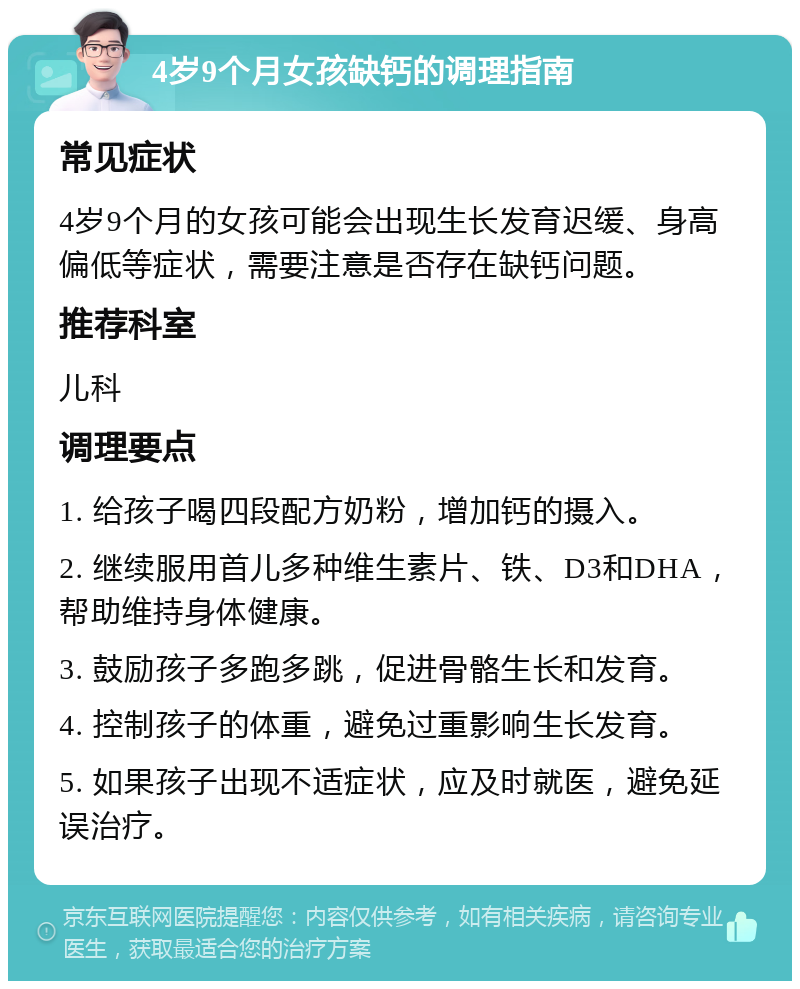 4岁9个月女孩缺钙的调理指南 常见症状 4岁9个月的女孩可能会出现生长发育迟缓、身高偏低等症状，需要注意是否存在缺钙问题。 推荐科室 儿科 调理要点 1. 给孩子喝四段配方奶粉，增加钙的摄入。 2. 继续服用首儿多种维生素片、铁、D3和DHA，帮助维持身体健康。 3. 鼓励孩子多跑多跳，促进骨骼生长和发育。 4. 控制孩子的体重，避免过重影响生长发育。 5. 如果孩子出现不适症状，应及时就医，避免延误治疗。