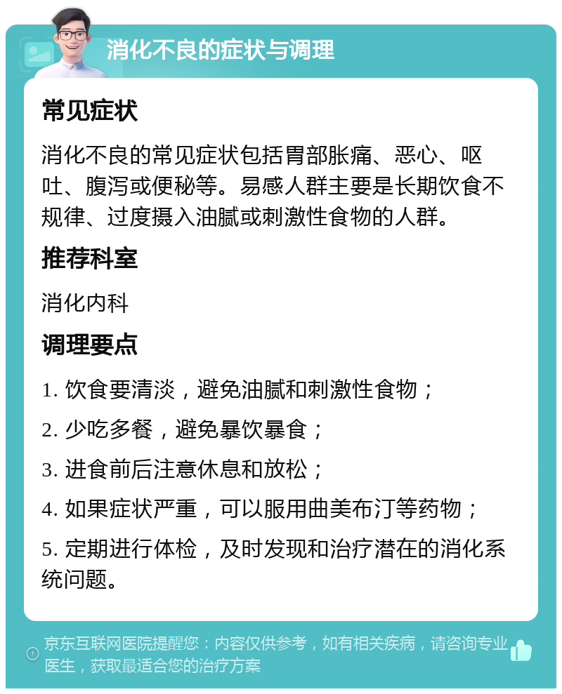 消化不良的症状与调理 常见症状 消化不良的常见症状包括胃部胀痛、恶心、呕吐、腹泻或便秘等。易感人群主要是长期饮食不规律、过度摄入油腻或刺激性食物的人群。 推荐科室 消化内科 调理要点 1. 饮食要清淡，避免油腻和刺激性食物； 2. 少吃多餐，避免暴饮暴食； 3. 进食前后注意休息和放松； 4. 如果症状严重，可以服用曲美布汀等药物； 5. 定期进行体检，及时发现和治疗潜在的消化系统问题。