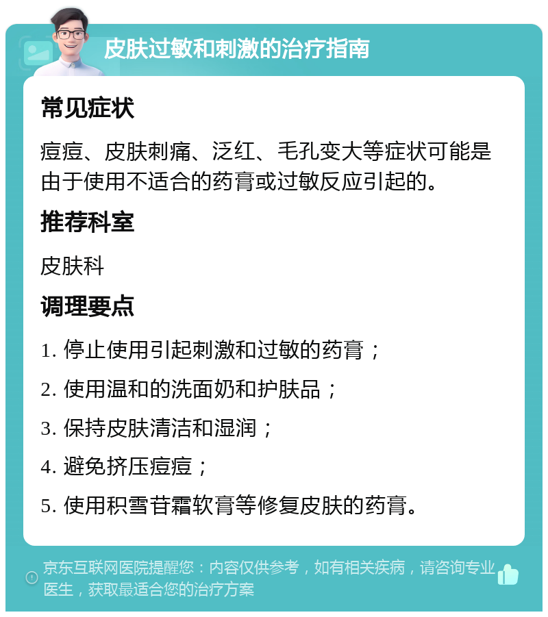 皮肤过敏和刺激的治疗指南 常见症状 痘痘、皮肤刺痛、泛红、毛孔变大等症状可能是由于使用不适合的药膏或过敏反应引起的。 推荐科室 皮肤科 调理要点 1. 停止使用引起刺激和过敏的药膏； 2. 使用温和的洗面奶和护肤品； 3. 保持皮肤清洁和湿润； 4. 避免挤压痘痘； 5. 使用积雪苷霜软膏等修复皮肤的药膏。