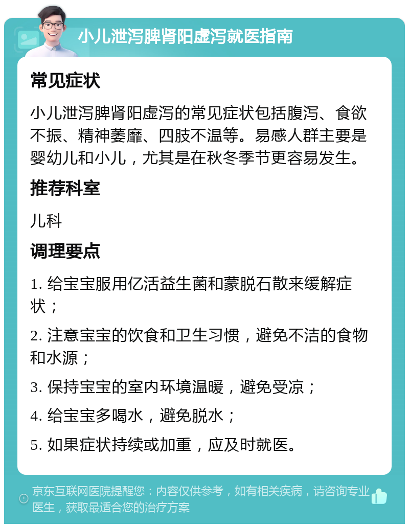 小儿泄泻脾肾阳虚泻就医指南 常见症状 小儿泄泻脾肾阳虚泻的常见症状包括腹泻、食欲不振、精神萎靡、四肢不温等。易感人群主要是婴幼儿和小儿，尤其是在秋冬季节更容易发生。 推荐科室 儿科 调理要点 1. 给宝宝服用亿活益生菌和蒙脱石散来缓解症状； 2. 注意宝宝的饮食和卫生习惯，避免不洁的食物和水源； 3. 保持宝宝的室内环境温暖，避免受凉； 4. 给宝宝多喝水，避免脱水； 5. 如果症状持续或加重，应及时就医。