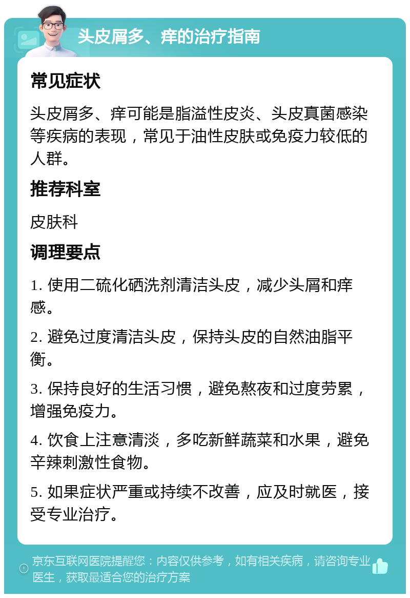 头皮屑多、痒的治疗指南 常见症状 头皮屑多、痒可能是脂溢性皮炎、头皮真菌感染等疾病的表现，常见于油性皮肤或免疫力较低的人群。 推荐科室 皮肤科 调理要点 1. 使用二硫化硒洗剂清洁头皮，减少头屑和痒感。 2. 避免过度清洁头皮，保持头皮的自然油脂平衡。 3. 保持良好的生活习惯，避免熬夜和过度劳累，增强免疫力。 4. 饮食上注意清淡，多吃新鲜蔬菜和水果，避免辛辣刺激性食物。 5. 如果症状严重或持续不改善，应及时就医，接受专业治疗。