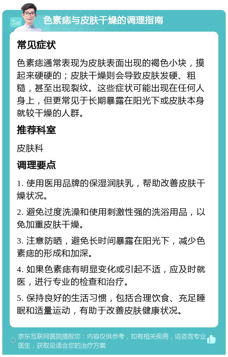 色素痣与皮肤干燥的调理指南 常见症状 色素痣通常表现为皮肤表面出现的褐色小块，摸起来硬硬的；皮肤干燥则会导致皮肤发硬、粗糙，甚至出现裂纹。这些症状可能出现在任何人身上，但更常见于长期暴露在阳光下或皮肤本身就较干燥的人群。 推荐科室 皮肤科 调理要点 1. 使用医用品牌的保湿润肤乳，帮助改善皮肤干燥状况。 2. 避免过度洗澡和使用刺激性强的洗浴用品，以免加重皮肤干燥。 3. 注意防晒，避免长时间暴露在阳光下，减少色素痣的形成和加深。 4. 如果色素痣有明显变化或引起不适，应及时就医，进行专业的检查和治疗。 5. 保持良好的生活习惯，包括合理饮食、充足睡眠和适量运动，有助于改善皮肤健康状况。