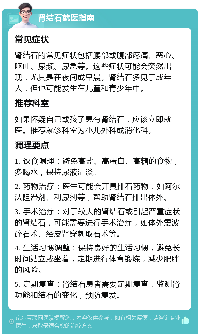 肾结石就医指南 常见症状 肾结石的常见症状包括腰部或腹部疼痛、恶心、呕吐、尿频、尿急等。这些症状可能会突然出现，尤其是在夜间或早晨。肾结石多见于成年人，但也可能发生在儿童和青少年中。 推荐科室 如果怀疑自己或孩子患有肾结石，应该立即就医。推荐就诊科室为小儿外科或消化科。 调理要点 1. 饮食调理：避免高盐、高蛋白、高糖的食物，多喝水，保持尿液清淡。 2. 药物治疗：医生可能会开具排石药物，如阿尔法阻滞剂、利尿剂等，帮助肾结石排出体外。 3. 手术治疗：对于较大的肾结石或引起严重症状的肾结石，可能需要进行手术治疗，如体外震波碎石术、经皮肾穿刺取石术等。 4. 生活习惯调整：保持良好的生活习惯，避免长时间站立或坐着，定期进行体育锻炼，减少肥胖的风险。 5. 定期复查：肾结石患者需要定期复查，监测肾功能和结石的变化，预防复发。