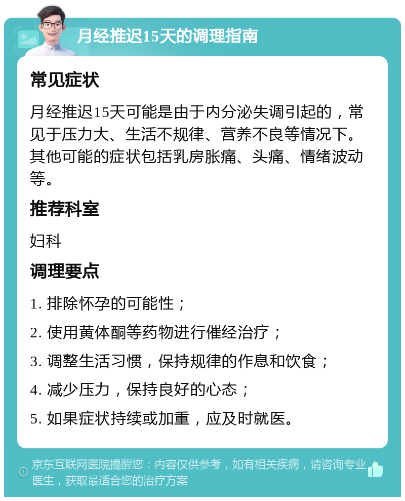 月经推迟15天的调理指南 常见症状 月经推迟15天可能是由于内分泌失调引起的，常见于压力大、生活不规律、营养不良等情况下。其他可能的症状包括乳房胀痛、头痛、情绪波动等。 推荐科室 妇科 调理要点 1. 排除怀孕的可能性； 2. 使用黄体酮等药物进行催经治疗； 3. 调整生活习惯，保持规律的作息和饮食； 4. 减少压力，保持良好的心态； 5. 如果症状持续或加重，应及时就医。