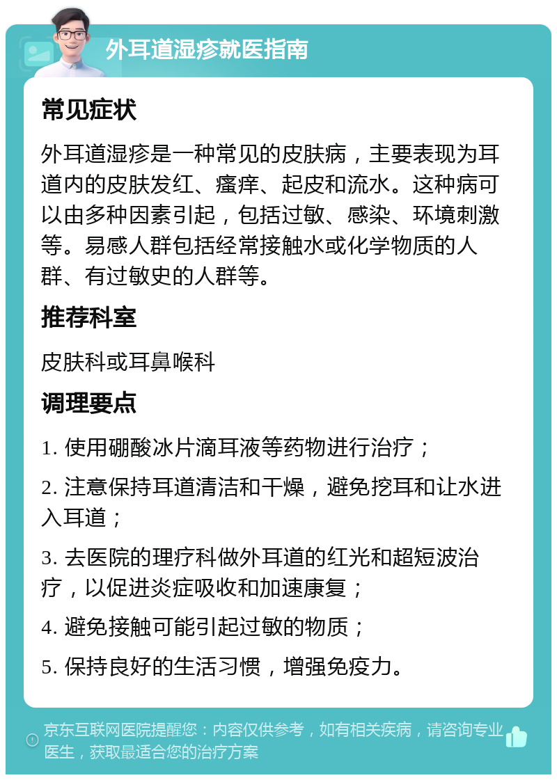 外耳道湿疹就医指南 常见症状 外耳道湿疹是一种常见的皮肤病，主要表现为耳道内的皮肤发红、瘙痒、起皮和流水。这种病可以由多种因素引起，包括过敏、感染、环境刺激等。易感人群包括经常接触水或化学物质的人群、有过敏史的人群等。 推荐科室 皮肤科或耳鼻喉科 调理要点 1. 使用硼酸冰片滴耳液等药物进行治疗； 2. 注意保持耳道清洁和干燥，避免挖耳和让水进入耳道； 3. 去医院的理疗科做外耳道的红光和超短波治疗，以促进炎症吸收和加速康复； 4. 避免接触可能引起过敏的物质； 5. 保持良好的生活习惯，增强免疫力。