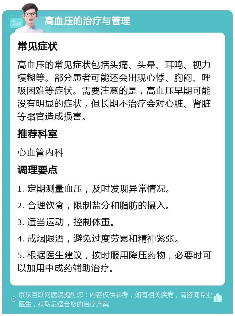 高血压的治疗与管理 常见症状 高血压的常见症状包括头痛、头晕、耳鸣、视力模糊等。部分患者可能还会出现心悸、胸闷、呼吸困难等症状。需要注意的是，高血压早期可能没有明显的症状，但长期不治疗会对心脏、肾脏等器官造成损害。 推荐科室 心血管内科 调理要点 1. 定期测量血压，及时发现异常情况。 2. 合理饮食，限制盐分和脂肪的摄入。 3. 适当运动，控制体重。 4. 戒烟限酒，避免过度劳累和精神紧张。 5. 根据医生建议，按时服用降压药物，必要时可以加用中成药辅助治疗。