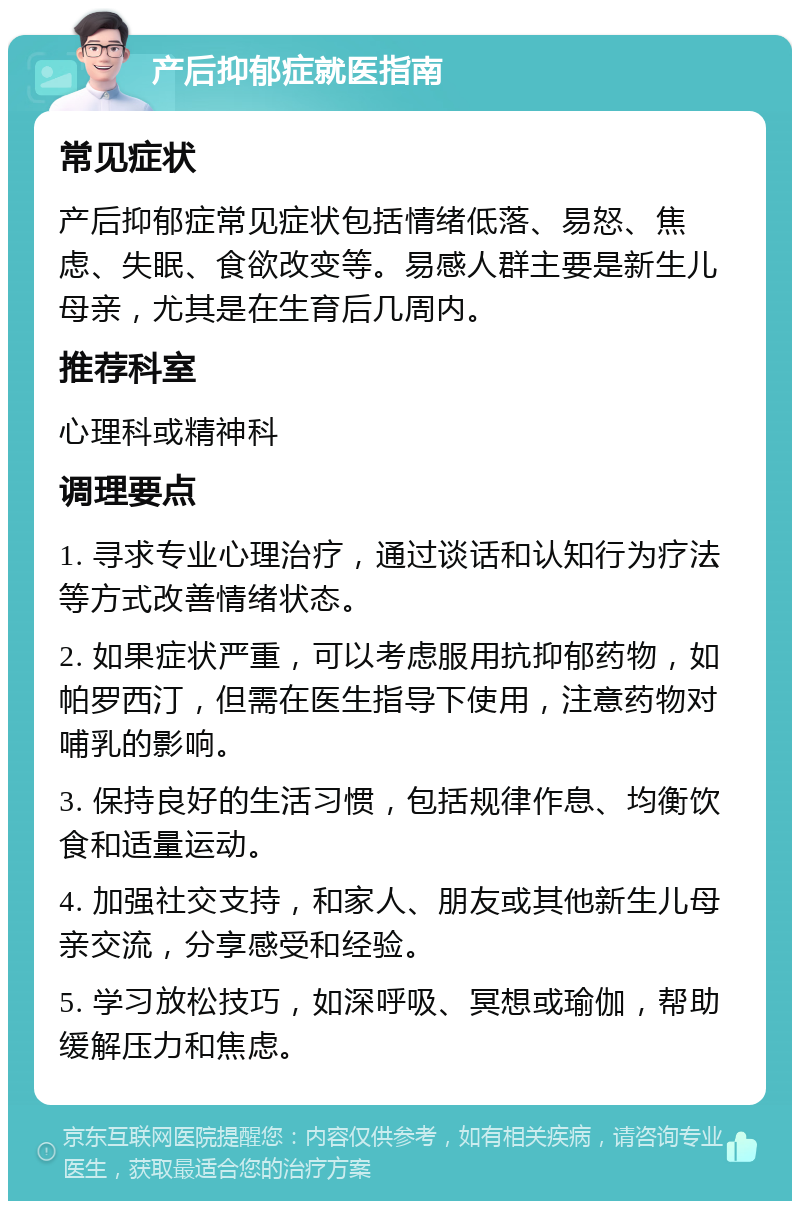 产后抑郁症就医指南 常见症状 产后抑郁症常见症状包括情绪低落、易怒、焦虑、失眠、食欲改变等。易感人群主要是新生儿母亲，尤其是在生育后几周内。 推荐科室 心理科或精神科 调理要点 1. 寻求专业心理治疗，通过谈话和认知行为疗法等方式改善情绪状态。 2. 如果症状严重，可以考虑服用抗抑郁药物，如帕罗西汀，但需在医生指导下使用，注意药物对哺乳的影响。 3. 保持良好的生活习惯，包括规律作息、均衡饮食和适量运动。 4. 加强社交支持，和家人、朋友或其他新生儿母亲交流，分享感受和经验。 5. 学习放松技巧，如深呼吸、冥想或瑜伽，帮助缓解压力和焦虑。