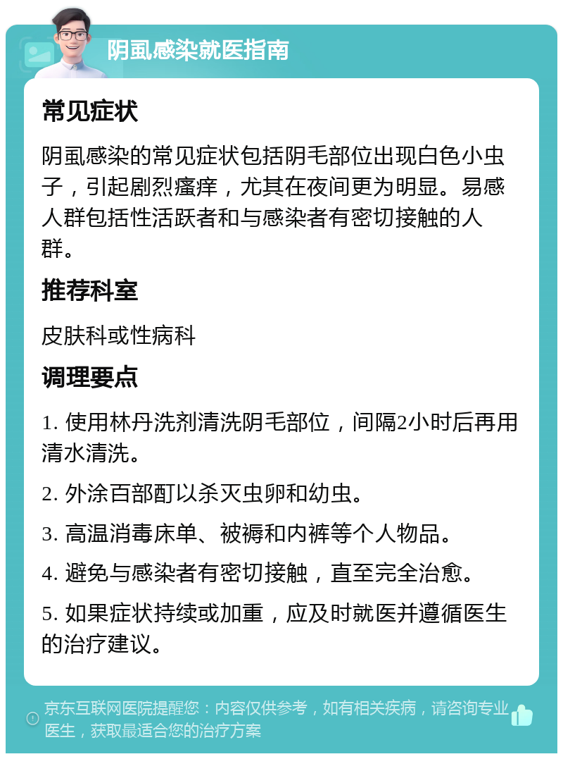 阴虱感染就医指南 常见症状 阴虱感染的常见症状包括阴毛部位出现白色小虫子，引起剧烈瘙痒，尤其在夜间更为明显。易感人群包括性活跃者和与感染者有密切接触的人群。 推荐科室 皮肤科或性病科 调理要点 1. 使用林丹洗剂清洗阴毛部位，间隔2小时后再用清水清洗。 2. 外涂百部酊以杀灭虫卵和幼虫。 3. 高温消毒床单、被褥和内裤等个人物品。 4. 避免与感染者有密切接触，直至完全治愈。 5. 如果症状持续或加重，应及时就医并遵循医生的治疗建议。