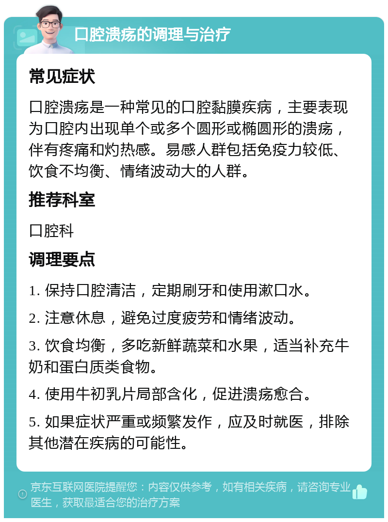 口腔溃疡的调理与治疗 常见症状 口腔溃疡是一种常见的口腔黏膜疾病，主要表现为口腔内出现单个或多个圆形或椭圆形的溃疡，伴有疼痛和灼热感。易感人群包括免疫力较低、饮食不均衡、情绪波动大的人群。 推荐科室 口腔科 调理要点 1. 保持口腔清洁，定期刷牙和使用漱口水。 2. 注意休息，避免过度疲劳和情绪波动。 3. 饮食均衡，多吃新鲜蔬菜和水果，适当补充牛奶和蛋白质类食物。 4. 使用牛初乳片局部含化，促进溃疡愈合。 5. 如果症状严重或频繁发作，应及时就医，排除其他潜在疾病的可能性。