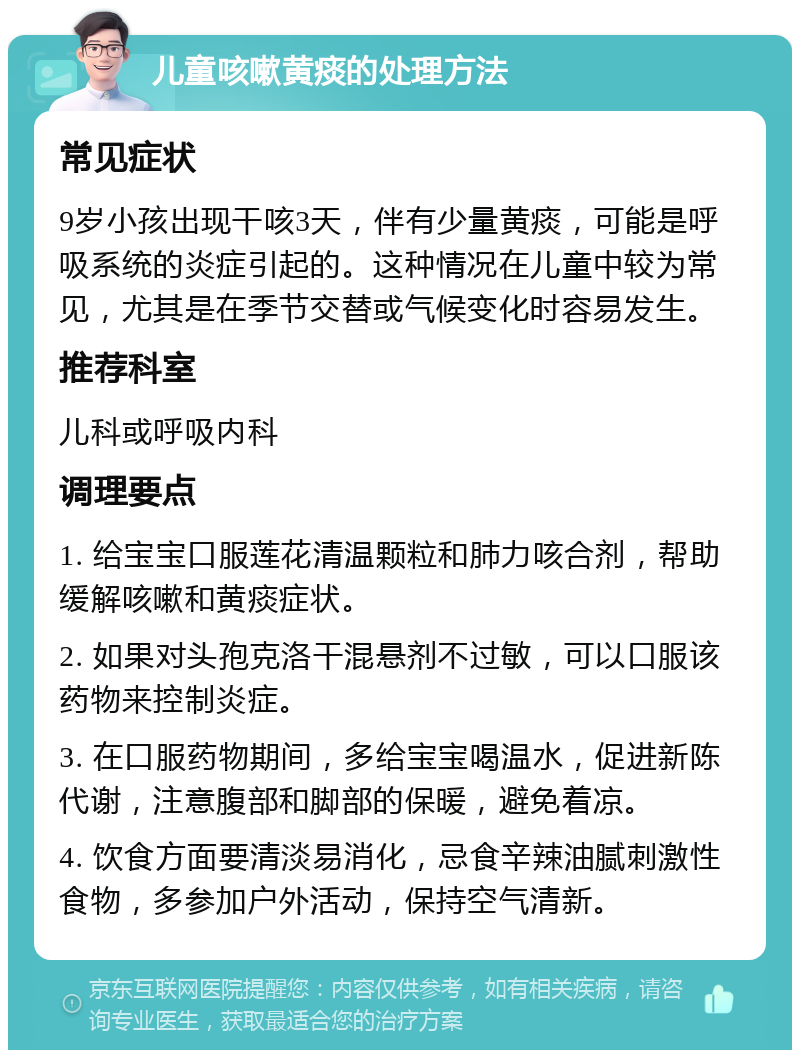 儿童咳嗽黄痰的处理方法 常见症状 9岁小孩出现干咳3天，伴有少量黄痰，可能是呼吸系统的炎症引起的。这种情况在儿童中较为常见，尤其是在季节交替或气候变化时容易发生。 推荐科室 儿科或呼吸内科 调理要点 1. 给宝宝口服莲花清温颗粒和肺力咳合剂，帮助缓解咳嗽和黄痰症状。 2. 如果对头孢克洛干混悬剂不过敏，可以口服该药物来控制炎症。 3. 在口服药物期间，多给宝宝喝温水，促进新陈代谢，注意腹部和脚部的保暖，避免着凉。 4. 饮食方面要清淡易消化，忌食辛辣油腻刺激性食物，多参加户外活动，保持空气清新。