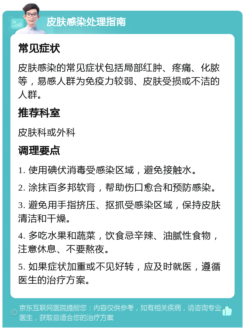 皮肤感染处理指南 常见症状 皮肤感染的常见症状包括局部红肿、疼痛、化脓等，易感人群为免疫力较弱、皮肤受损或不洁的人群。 推荐科室 皮肤科或外科 调理要点 1. 使用碘伏消毒受感染区域，避免接触水。 2. 涂抹百多邦软膏，帮助伤口愈合和预防感染。 3. 避免用手指挤压、抠抓受感染区域，保持皮肤清洁和干燥。 4. 多吃水果和蔬菜，饮食忌辛辣、油腻性食物，注意休息、不要熬夜。 5. 如果症状加重或不见好转，应及时就医，遵循医生的治疗方案。