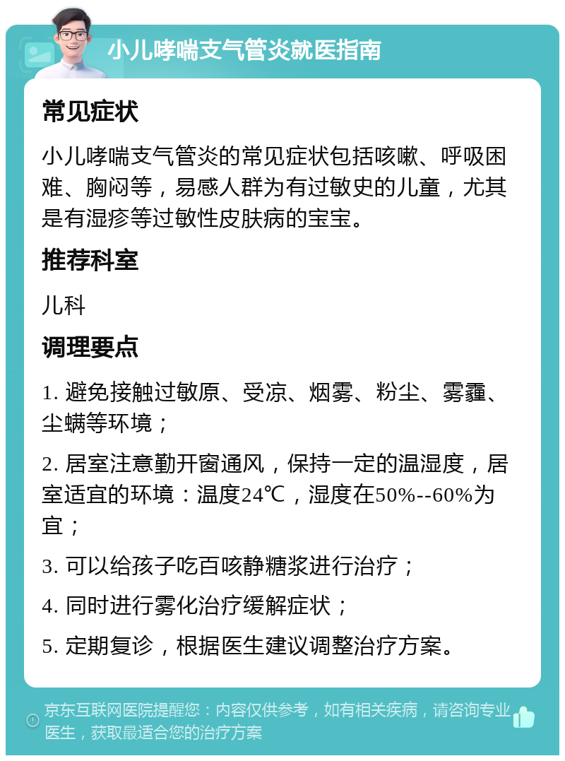 小儿哮喘支气管炎就医指南 常见症状 小儿哮喘支气管炎的常见症状包括咳嗽、呼吸困难、胸闷等，易感人群为有过敏史的儿童，尤其是有湿疹等过敏性皮肤病的宝宝。 推荐科室 儿科 调理要点 1. 避免接触过敏原、受凉、烟雾、粉尘、雾霾、尘螨等环境； 2. 居室注意勤开窗通风，保持一定的温湿度，居室适宜的环境：温度24℃，湿度在50%--60%为宜； 3. 可以给孩子吃百咳静糖浆进行治疗； 4. 同时进行雾化治疗缓解症状； 5. 定期复诊，根据医生建议调整治疗方案。