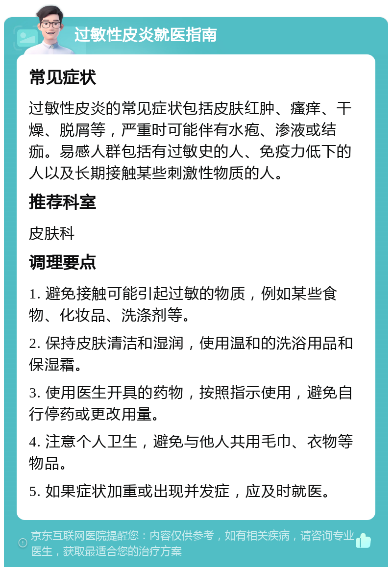 过敏性皮炎就医指南 常见症状 过敏性皮炎的常见症状包括皮肤红肿、瘙痒、干燥、脱屑等，严重时可能伴有水疱、渗液或结痂。易感人群包括有过敏史的人、免疫力低下的人以及长期接触某些刺激性物质的人。 推荐科室 皮肤科 调理要点 1. 避免接触可能引起过敏的物质，例如某些食物、化妆品、洗涤剂等。 2. 保持皮肤清洁和湿润，使用温和的洗浴用品和保湿霜。 3. 使用医生开具的药物，按照指示使用，避免自行停药或更改用量。 4. 注意个人卫生，避免与他人共用毛巾、衣物等物品。 5. 如果症状加重或出现并发症，应及时就医。