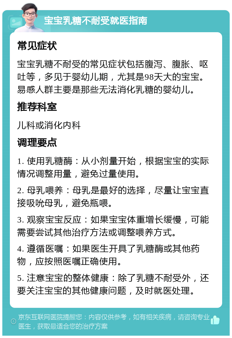 宝宝乳糖不耐受就医指南 常见症状 宝宝乳糖不耐受的常见症状包括腹泻、腹胀、呕吐等，多见于婴幼儿期，尤其是98天大的宝宝。易感人群主要是那些无法消化乳糖的婴幼儿。 推荐科室 儿科或消化内科 调理要点 1. 使用乳糖酶：从小剂量开始，根据宝宝的实际情况调整用量，避免过量使用。 2. 母乳喂养：母乳是最好的选择，尽量让宝宝直接吸吮母乳，避免瓶喂。 3. 观察宝宝反应：如果宝宝体重增长缓慢，可能需要尝试其他治疗方法或调整喂养方式。 4. 遵循医嘱：如果医生开具了乳糖酶或其他药物，应按照医嘱正确使用。 5. 注意宝宝的整体健康：除了乳糖不耐受外，还要关注宝宝的其他健康问题，及时就医处理。