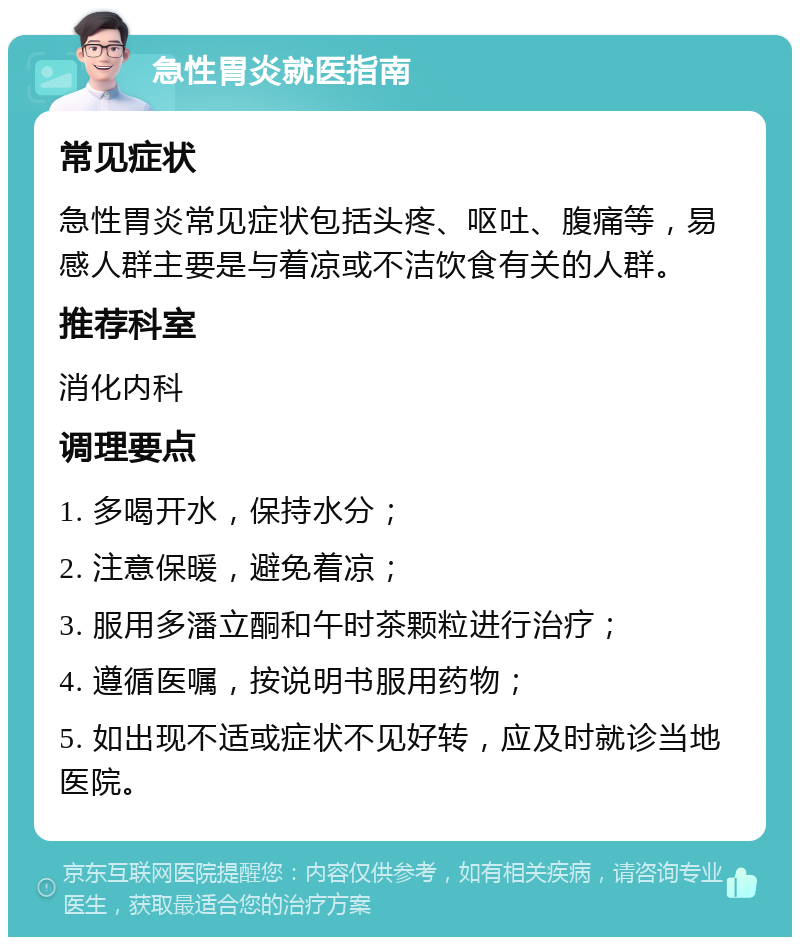 急性胃炎就医指南 常见症状 急性胃炎常见症状包括头疼、呕吐、腹痛等，易感人群主要是与着凉或不洁饮食有关的人群。 推荐科室 消化内科 调理要点 1. 多喝开水，保持水分； 2. 注意保暖，避免着凉； 3. 服用多潘立酮和午时茶颗粒进行治疗； 4. 遵循医嘱，按说明书服用药物； 5. 如出现不适或症状不见好转，应及时就诊当地医院。