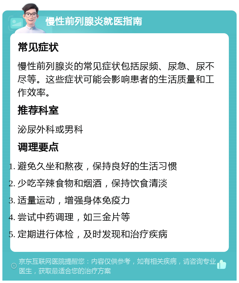 慢性前列腺炎就医指南 常见症状 慢性前列腺炎的常见症状包括尿频、尿急、尿不尽等。这些症状可能会影响患者的生活质量和工作效率。 推荐科室 泌尿外科或男科 调理要点 避免久坐和熬夜，保持良好的生活习惯 少吃辛辣食物和烟酒，保持饮食清淡 适量运动，增强身体免疫力 尝试中药调理，如三金片等 定期进行体检，及时发现和治疗疾病