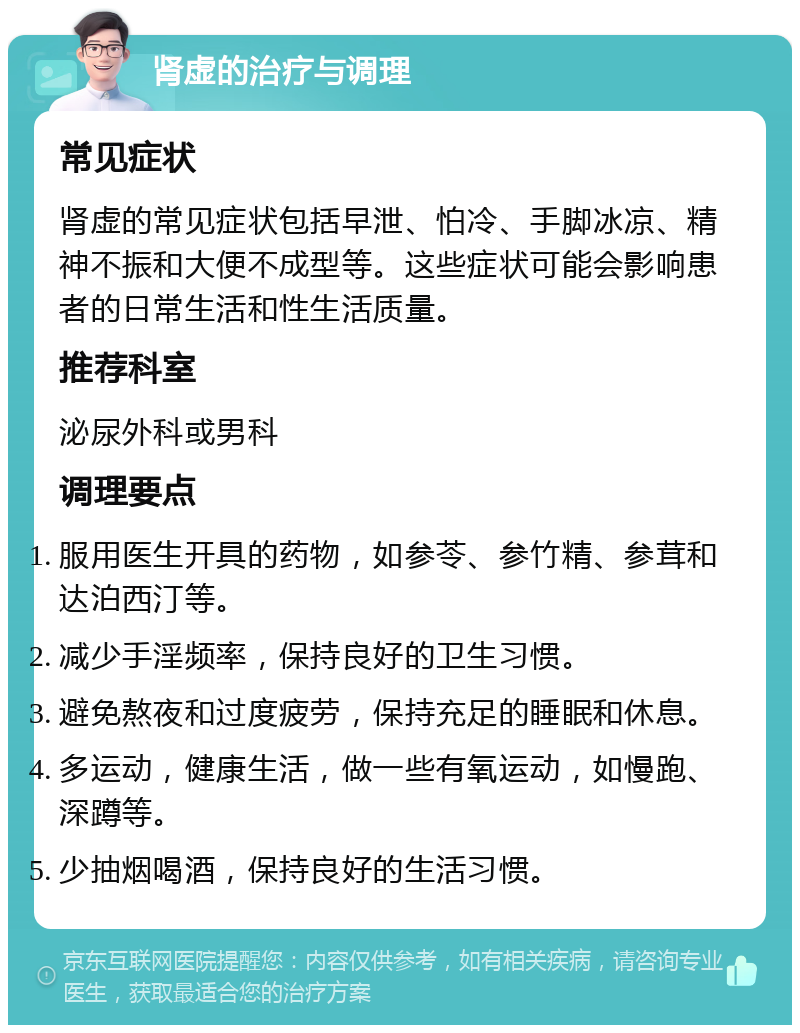 肾虚的治疗与调理 常见症状 肾虚的常见症状包括早泄、怕冷、手脚冰凉、精神不振和大便不成型等。这些症状可能会影响患者的日常生活和性生活质量。 推荐科室 泌尿外科或男科 调理要点 服用医生开具的药物，如参苓、参竹精、参茸和达泊西汀等。 减少手淫频率，保持良好的卫生习惯。 避免熬夜和过度疲劳，保持充足的睡眠和休息。 多运动，健康生活，做一些有氧运动，如慢跑、深蹲等。 少抽烟喝酒，保持良好的生活习惯。