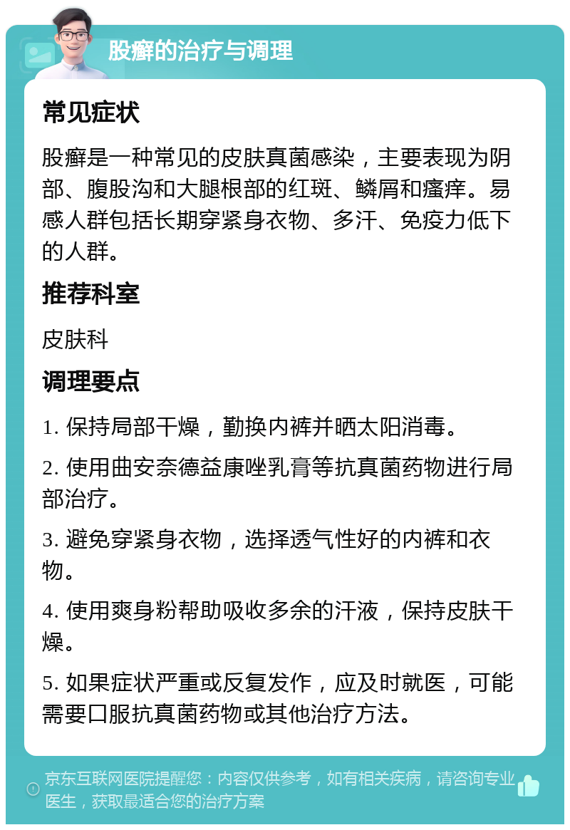 股癣的治疗与调理 常见症状 股癣是一种常见的皮肤真菌感染，主要表现为阴部、腹股沟和大腿根部的红斑、鳞屑和瘙痒。易感人群包括长期穿紧身衣物、多汗、免疫力低下的人群。 推荐科室 皮肤科 调理要点 1. 保持局部干燥，勤换内裤并晒太阳消毒。 2. 使用曲安奈德益康唑乳膏等抗真菌药物进行局部治疗。 3. 避免穿紧身衣物，选择透气性好的内裤和衣物。 4. 使用爽身粉帮助吸收多余的汗液，保持皮肤干燥。 5. 如果症状严重或反复发作，应及时就医，可能需要口服抗真菌药物或其他治疗方法。