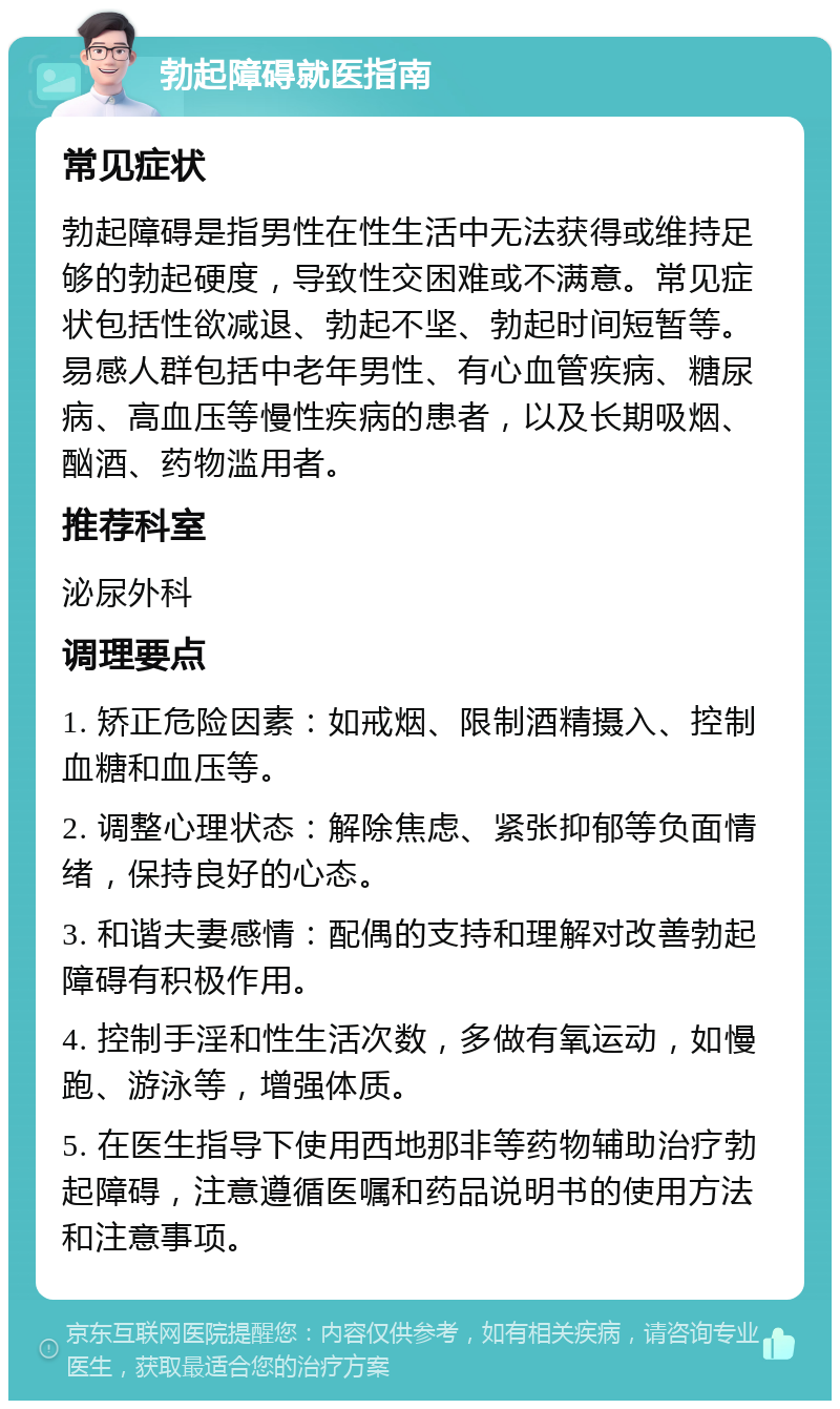 勃起障碍就医指南 常见症状 勃起障碍是指男性在性生活中无法获得或维持足够的勃起硬度，导致性交困难或不满意。常见症状包括性欲减退、勃起不坚、勃起时间短暂等。易感人群包括中老年男性、有心血管疾病、糖尿病、高血压等慢性疾病的患者，以及长期吸烟、酗酒、药物滥用者。 推荐科室 泌尿外科 调理要点 1. 矫正危险因素：如戒烟、限制酒精摄入、控制血糖和血压等。 2. 调整心理状态：解除焦虑、紧张抑郁等负面情绪，保持良好的心态。 3. 和谐夫妻感情：配偶的支持和理解对改善勃起障碍有积极作用。 4. 控制手淫和性生活次数，多做有氧运动，如慢跑、游泳等，增强体质。 5. 在医生指导下使用西地那非等药物辅助治疗勃起障碍，注意遵循医嘱和药品说明书的使用方法和注意事项。